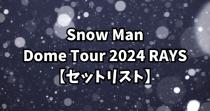 Snow Man Dome Tour 2024 RAYS【セットリスト】
