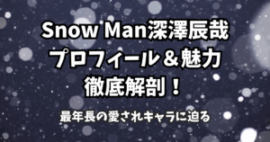 Snow Man深澤辰哉のプロフィール＆魅力徹底解剖！最年長の愛されキャラに迫る