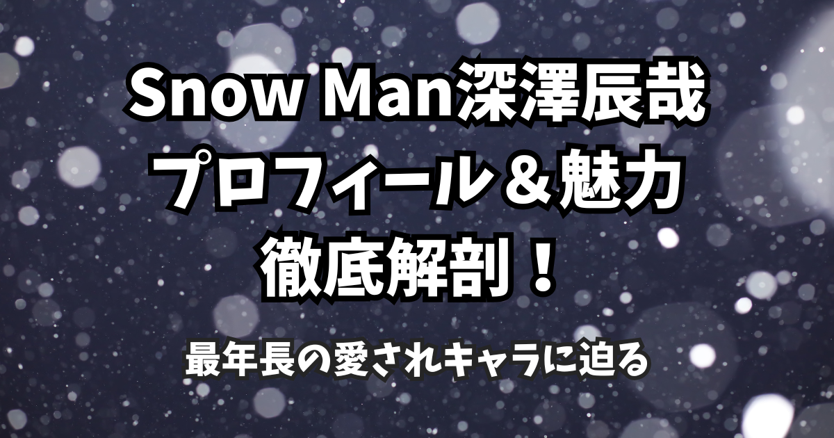 Snow Man深澤辰哉のプロフィール&魅力徹底解剖!最年長の愛されキャラに迫る